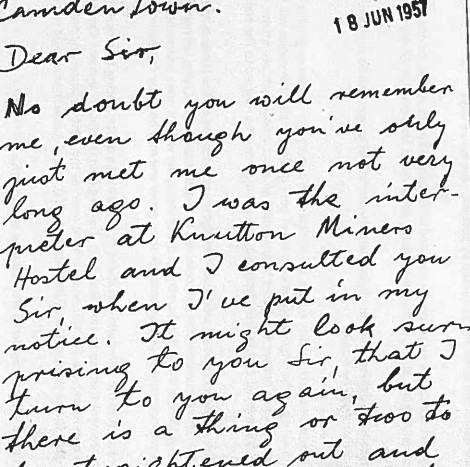 Extract of handwritten letter date stamped 18 June 1957 …Camden Town. Dear sir No doubt you will remember me even though you’ve only just met me once not very long ago. I was the interpreter at Knutton Miners Hostel and I consulted you Sir when I put in my notice. It might look surprising to you Sir that I turn to you again but there is a thing or two…